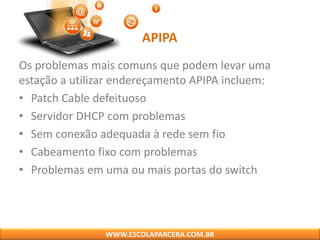 APIPA
Os problemas mais comuns que podem levar uma
estação a utilizar endereçamento APIPA incluem:
• Patch Cable defeituoso
• Servidor DHCP com problemas
• Sem conexão adequada à rede sem fio
• Cabeamento fixo com problemas
• Problemas em uma ou mais portas do switch
WWW.ESCOLAPARCERA.COM.BR
 