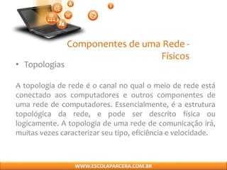 Componentes de uma Rede -
Físicos
• Topologias
A topologia de rede é o canal no qual o meio de rede está
conectado aos computadores e outros componentes de
uma rede de computadores. Essencialmente, é a estrutura
topológica da rede, e pode ser descrito física ou
logicamente. A topologia de uma rede de comunicação irá,
muitas vezes caracterizar seu tipo, eficiência e velocidade.
WWW.ESCOLAPARCERA.COM.BR
 