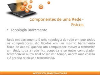 Componentes de uma Rede -
Físicos
• Topologia Barramento
Rede em barramento é uma topologia de rede em que todos
os computadores são ligados em um mesmo barramento
físico de dados. Quando um computador estiver a transmitir
um sinal, toda a rede fica ocupada e se outro computador
tentar enviar outro sinal ao mesmo tempo, ocorre uma colisão
e é preciso reiniciar a transmissão.
WWW.ESCOLAPARCERA.COM.BR
 