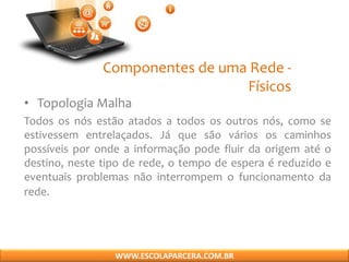 Componentes de uma Rede -
Físicos
• Topologia Malha
Todos os nós estão atados a todos os outros nós, como se
estivessem entrelaçados. Já que são vários os caminhos
possíveis por onde a informação pode fluir da origem até o
destino, neste tipo de rede, o tempo de espera é reduzido e
eventuais problemas não interrompem o funcionamento da
rede.
WWW.ESCOLAPARCERA.COM.BR
 