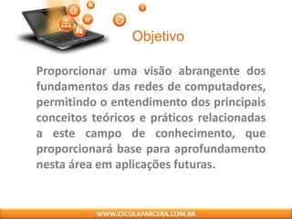 Objetivo
Proporcionar uma visão abrangente dos
fundamentos das redes de computadores,
permitindo o entendimento dos principais
conceitos teóricos e práticos relacionadas
a este campo de conhecimento, que
proporcionará base para aprofundamento
nesta área em aplicações futuras.
WWW.ESCOLAPARCERA.COM.BR
 