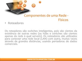 Componentes de uma Rede -
Físicos
• Roteadores
Os roteadores são switches inteligentes, pois são cientes da
existência de outras redes (os hubs e switches são cientes
apenas da rede à qual servem). Os roteadores são utilizados
para conectar uma rede local (LAN) com outra, muitas vezes
através de grandes distâncias, usando portadoras de dados
comerciais.
WWW.ESCOLAPARCERA.COM.BR
 