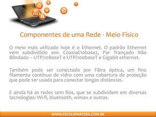 Componentes de uma Rede - Meio Físico
O meio mais utilizado hoje é o Ethernet. O padrão Ethernet
vem subdividido em: Coaxial/10base2, Par Trançado Não
Blindado – UTP/10BaseT e UTP/100baseT e Gigabit ethernet.
Também pode ser conectado por Fibra óptica, um fino
filamento contínuo de vidro com uma cobertura de proteção
que pode ser usada para conectar longas distâncias.
E ainda há as redes sem fios, que se subdividem em diversas
tecnologias: Wi-fi, bluetooth, wimax e outras.
WWW.ESCOLAPARCERA.COM.BR
 