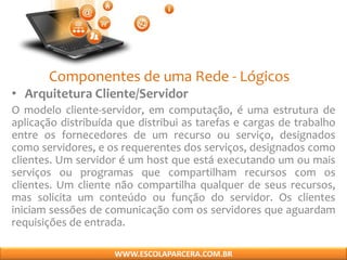 Componentes de uma Rede - Lógicos
• Arquitetura Cliente/Servidor
O modelo cliente-servidor, em computação, é uma estrutura de
aplicação distribuída que distribui as tarefas e cargas de trabalho
entre os fornecedores de um recurso ou serviço, designados
como servidores, e os requerentes dos serviços, designados como
clientes. Um servidor é um host que está executando um ou mais
serviços ou programas que compartilham recursos com os
clientes. Um cliente não compartilha qualquer de seus recursos,
mas solicita um conteúdo ou função do servidor. Os clientes
iniciam sessões de comunicação com os servidores que aguardam
requisições de entrada.
WWW.ESCOLAPARCERA.COM.BR
 