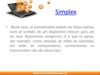 Simplex
• Neste caso, as transmissões podem ser feitas apenas
num só sentido, de um dispositivo emissor para um
ou mais dispositivos receptores; é o que se passa,
por exemplo, numa emissão de rádio ou televisão;
em redes de computadores, normalmente, as
transmissões não são desse tipo
WWW.ESCOLAPARCERA.COM.BR
 