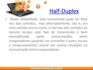 Half-Duplex
• Nesta modalidade, uma transmissão pode ser feita
nos dois sentidos, mas alternadamente, isto é, ora
num sentido ora no outro, e não nos dois sentidos ao
mesmo tempo; este tipo de transmissão é bem
exemplificado pelas comunicações entre
computadores (quando um transmite o outro escuta
e reciprocamente); ocorre em muitas situações na
comunicação entre computadores.
WWW.ESCOLAPARCERA.COM.BR
 
