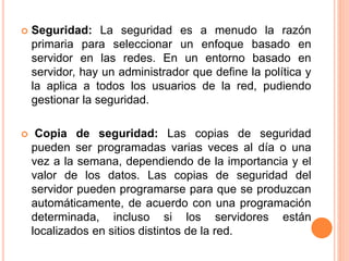  Seguridad: La seguridad es a menudo la razón
primaria para seleccionar un enfoque basado en
servidor en las redes. En un entorno basado en
servidor, hay un administrador que define la política y
la aplica a todos los usuarios de la red, pudiendo
gestionar la seguridad.
 Copia de seguridad: Las copias de seguridad
pueden ser programadas varias veces al día o una
vez a la semana, dependiendo de la importancia y el
valor de los datos. Las copias de seguridad del
servidor pueden programarse para que se produzcan
automáticamente, de acuerdo con una programación
determinada, incluso si los servidores están
localizados en sitios distintos de la red.
 