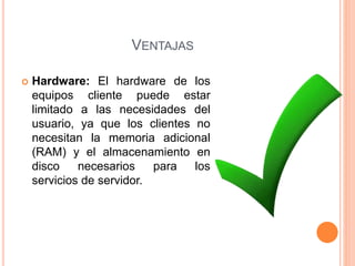 VENTAJAS
 Hardware: El hardware de los
equipos cliente puede estar
limitado a las necesidades del
usuario, ya que los clientes no
necesitan la memoria adicional
(RAM) y el almacenamiento en
disco necesarios para los
servicios de servidor.
 