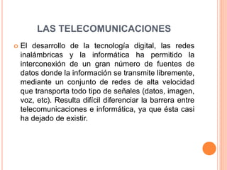 LAS TELECOMUNICACIONES
 El desarrollo de la tecnología digital, las redes
inalámbricas y la informática ha permitido la
interconexión de un gran número de fuentes de
datos donde la información se transmite libremente,
mediante un conjunto de redes de alta velocidad
que transporta todo tipo de señales (datos, imagen,
voz, etc). Resulta difícil diferenciar la barrera entre
telecomunicaciones e informática, ya que ésta casi
ha dejado de existir.
 
