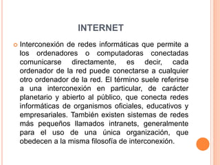 INTERNET
 Interconexión de redes informáticas que permite a
los ordenadores o computadoras conectadas
comunicarse directamente, es decir, cada
ordenador de la red puede conectarse a cualquier
otro ordenador de la red. El término suele referirse
a una interconexión en particular, de carácter
planetario y abierto al público, que conecta redes
informáticas de organismos oficiales, educativos y
empresariales. También existen sistemas de redes
más pequeños llamados intranets, generalmente
para el uso de una única organización, que
obedecen a la misma filosofía de interconexión.
 