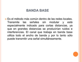 BANDA BASE
 Es el método más común dentro de las redes locales.
Transmite las señales sin modular y está
especialmente indicado para cortas distancias, ya
que en grandes distancias se producirían ruidos e
interferencias. El canal que trabaja en banda base
utiliza todo el ancho de banda y por lo tanto sólo
puede transmitir una señal simultáneamente.
 