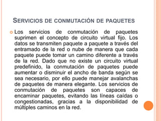 SERVICIOS DE CONMUTACIÓN DE PAQUETES
 Los servicios de conmutación de paquetes
suprimen el concepto de circuito virtual fijo. Los
datos se transmiten paquete a paquete a través del
entramado de la red o nube de manera que cada
paquete puede tomar un camino diferente a través
de la red. Dado que no existe un circuito virtual
predefinido, la conmutación de paquetes puede
aumentar o disminuir el ancho de banda según se
sea necesario, por ello puede manejar avalanchas
de paquetes de manera elegante. Los servicios de
conmutación de paquetes son capaces de
encaminar paquetes, evitando las líneas caídas o
congestionadas, gracias a la disponibilidad de
múltiples caminos en la red.
 