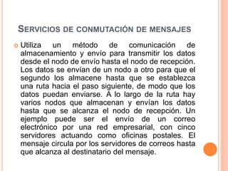 SERVICIOS DE CONMUTACIÓN DE MENSAJES
 Utiliza un método de comunicación de
almacenamiento y envío para transmitir los datos
desde el nodo de envío hasta el nodo de recepción.
Los datos se envían de un nodo a otro para que el
segundo los almacene hasta que se establezca
una ruta hacia el paso siguiente, de modo que los
datos puedan enviarse. A lo largo de la ruta hay
varios nodos que almacenan y envían los datos
hasta que se alcanza el nodo de recepción. Un
ejemplo puede ser el envío de un correo
electrónico por una red empresarial, con cinco
servidores actuando como oficinas postales. El
mensaje circula por los servidores de correos hasta
que alcanza al destinatario del mensaje.
 
