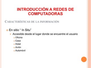 CARACTERÍSTICAS DE LA INFORMACIÓN
 En sitio “ In Situ”
 Accesible desde el lugar donde se encuentre el usuario
 Oficina
 Casa
 Hotel
 Avión
 Automóvil
INTRODUCCIÓN A REDES DE
COMPUTADORAS
 