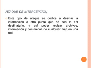  Este tipo de ataque se dedica a desviar la
información a otro punto que no sea la del
destinatario, y así poder revisar archivos,
información y contenidos de cualquier flujo en una
red.
ATAQUE DE INTERCEPCIÓN
 