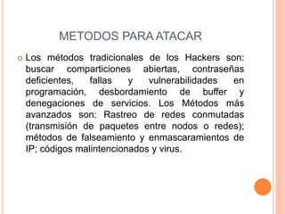  Los métodos tradicionales de los Hackers son:
buscar comparticiones abiertas, contraseñas
deficientes, fallas y vulnerabilidades en
programación, desbordamiento de buffer y
denegaciones de servicios. Los Métodos más
avanzados son: Rastreo de redes conmutadas
(transmisión de paquetes entre nodos o redes);
métodos de falseamiento y enmascaramientos de
IP; códigos malintencionados y virus.
METODOS PARA ATACAR
 
