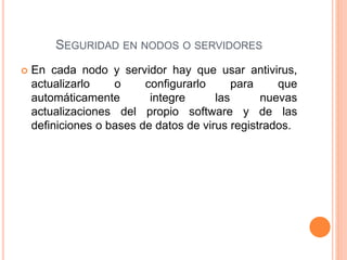  En cada nodo y servidor hay que usar antivirus,
actualizarlo o configurarlo para que
automáticamente integre las nuevas
actualizaciones del propio software y de las
definiciones o bases de datos de virus registrados.
SEGURIDAD EN NODOS O SERVIDORES
 