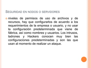  niveles de permisos de uso de archivos y de
recursos, hay que configurarlos de acuerdo a los
requerimientos de la empresa o usuario, y no usar
la configuración predeterminada que viene de
fábrica, así como nombres y usuarios. Los intrusos,
ladrones y Hackers conocen muy bien las
configuraciones predeterminadas y son las que
usan al momento de realizar un ataque.
SEGURIDAD EN NODOS O SERVIDORES
 