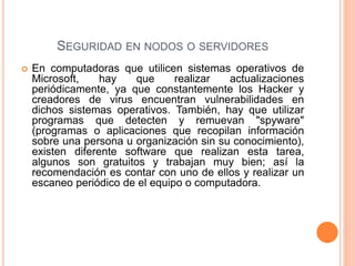  En computadoras que utilicen sistemas operativos de
Microsoft, hay que realizar actualizaciones
periódicamente, ya que constantemente los Hacker y
creadores de virus encuentran vulnerabilidades en
dichos sistemas operativos. También, hay que utilizar
programas que detecten y remuevan "spyware"
(programas o aplicaciones que recopilan información
sobre una persona u organización sin su conocimiento),
existen diferente software que realizan esta tarea,
algunos son gratuitos y trabajan muy bien; así la
recomendación es contar con uno de ellos y realizar un
escaneo periódico de el equipo o computadora.
SEGURIDAD EN NODOS O SERVIDORES
 