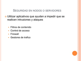  Utilizar aplicativos que ayuden a impedir que se
realicen intrusiones y ataques
 Filtros de contenido
 Control de acceso
 Firewall
 Gestores de trafico
SEGURIDAD EN NODOS O SERVIDORES
 