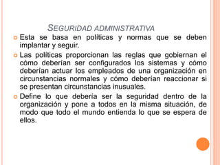  Esta se basa en políticas y normas que se deben
implantar y seguir.
 Las políticas proporcionan las reglas que gobiernan el
cómo deberían ser configurados los sistemas y cómo
deberían actuar los empleados de una organización en
circunstancias normales y cómo deberían reaccionar si
se presentan circunstancias inusuales.
 Define lo que debería ser la seguridad dentro de la
organización y pone a todos en la misma situación, de
modo que todo el mundo entienda lo que se espera de
ellos.
SEGURIDAD ADMINISTRATIVA
 