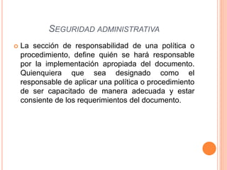  La sección de responsabilidad de una política o
procedimiento, define quién se hará responsable
por la implementación apropiada del documento.
Quienquiera que sea designado como el
responsable de aplicar una política o procedimiento
de ser capacitado de manera adecuada y estar
consiente de los requerimientos del documento.
SEGURIDAD ADMINISTRATIVA
 