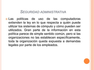  Las políticas de uso de las computadoras
extienden la ley en lo que respecta a quién puede
utilizar los sistemas de cómputo y cómo pueden ser
utilizados. Gran parte de la información en esta
política parece de simple sentido común, pero si las
organizaciones no las establecen específicamente,
toda la organización queda expuesta a demandas
legales por parte de los empleados.
SEGURIDAD ADMINISTRATIVA
 