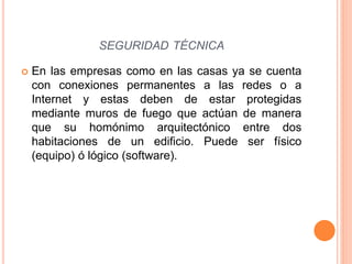  En las empresas como en las casas ya se cuenta
con conexiones permanentes a las redes o a
Internet y estas deben de estar protegidas
mediante muros de fuego que actúan de manera
que su homónimo arquitectónico entre dos
habitaciones de un edificio. Puede ser físico
(equipo) ó lógico (software).
SEGURIDAD TÉCNICA
 