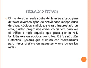  El monitoreo en redes debe de llevarse a cabo para
detectar diversos tipos de actividades inesperadas
de virus, códigos maliciosos o uso inapropiado de
esta, existen programas como los sniffers para ver
el tráfico o todo aquello que pasa por la red,
también existen equipos como los IDS´s (Intrusión
Detection System) que cuentan con mecanismos
para hacer análisis de paquetes y errores en las
redes.
SEGURIDAD TÉCNICA
 