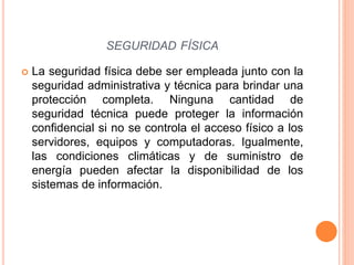  La seguridad física debe ser empleada junto con la
seguridad administrativa y técnica para brindar una
protección completa. Ninguna cantidad de
seguridad técnica puede proteger la información
confidencial si no se controla el acceso físico a los
servidores, equipos y computadoras. Igualmente,
las condiciones climáticas y de suministro de
energía pueden afectar la disponibilidad de los
sistemas de información.
SEGURIDAD FÍSICA
 