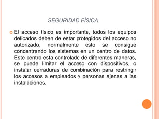  El acceso físico es importante, todos los equipos
delicados deben de estar protegidos del acceso no
autorizado; normalmente esto se consigue
concentrando los sistemas en un centro de datos.
Este centro esta controlado de diferentes maneras,
se puede limitar el acceso con dispositivos, o
instalar cerraduras de combinación para restringir
los accesos a empleados y personas ajenas a las
instalaciones.
SEGURIDAD FÍSICA
 