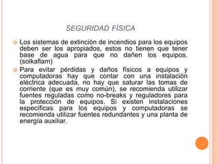 Los sistemas de extinción de incendios para los equipos
deben ser los apropiados, estos no tienen que tener
base de agua para que no dañen los equipos.
(solkaflam)
 Para evitar pérdidas y daños físicos a equipos y
computadoras hay que contar con una instalación
eléctrica adecuada, no hay que saturar las tomas de
corriente (que es muy común), se recomienda utilizar
fuentes reguladas como no-breaks y reguladores para
la protección de equipos. Si existen instalaciones
específicas para los equipos y computadoras se
recomienda utilizar fuentes redundantes y una planta de
energía auxiliar.
SEGURIDAD FÍSICA
 