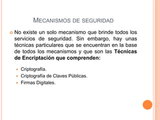  No existe un solo mecanismo que brinde todos los
servicios de seguridad. Sin embargo, hay unas
técnicas particulares que se encuentran en la base
de todos los mecanismos y que son las Técnicas
de Encriptación que comprenden:
 Criptografía.
 Criptografía de Claves Públicas.
 Firmas Digitales.
MECANISMOS DE SEGURIDAD
 