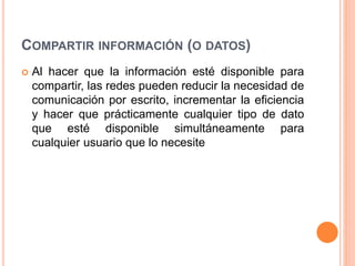 COMPARTIR INFORMACIÓN (O DATOS)
 Al hacer que la información esté disponible para
compartir, las redes pueden reducir la necesidad de
comunicación por escrito, incrementar la eficiencia
y hacer que prácticamente cualquier tipo de dato
que esté disponible simultáneamente para
cualquier usuario que lo necesite
 