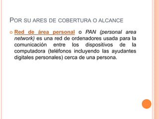 POR SU ARES DE COBERTURA O ALCANCE
 Red de área personal o PAN (personal area
network) es una red de ordenadores usada para la
comunicación entre los dispositivos de la
computadora (teléfonos incluyendo las ayudantes
digitales personales) cerca de una persona.
 