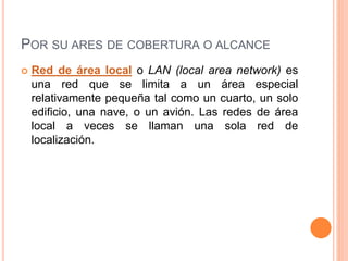 POR SU ARES DE COBERTURA O ALCANCE
 Red de área local o LAN (local area network) es
una red que se limita a un área especial
relativamente pequeña tal como un cuarto, un solo
edificio, una nave, o un avión. Las redes de área
local a veces se llaman una sola red de
localización.
 