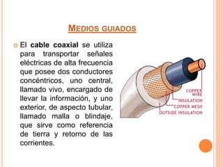 MEDIOS GUIADOS
 El cable coaxial se utiliza
para transportar señales
eléctricas de alta frecuencia
que posee dos conductores
concéntricos, uno central,
llamado vivo, encargado de
llevar la información, y uno
exterior, de aspecto tubular,
llamado malla o blindaje,
que sirve como referencia
de tierra y retorno de las
corrientes.
 