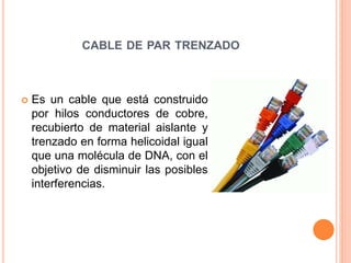 CABLE DE PAR TRENZADO
 Es un cable que está construido
por hilos conductores de cobre,
recubierto de material aislante y
trenzado en forma helicoidal igual
que una molécula de DNA, con el
objetivo de disminuir las posibles
interferencias.
 