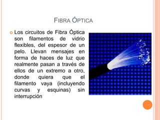 FIBRA ÓPTICA
 Los circuitos de Fibra Óptica
son filamentos de vidrio
flexibles, del espesor de un
pelo. Llevan mensajes en
forma de haces de luz que
realmente pasan a través de
ellos de un extremo a otro,
donde quiera que el
filamento vaya (incluyendo
curvas y esquinas) sin
interrupción
 