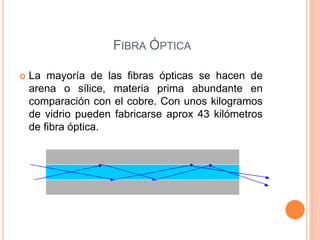 FIBRA ÓPTICA
 La mayoría de las fibras ópticas se hacen de
arena o sílice, materia prima abundante en
comparación con el cobre. Con unos kilogramos
de vidrio pueden fabricarse aprox 43 kilómetros
de fibra óptica.
 