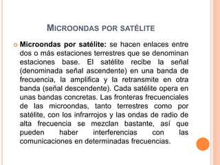 MICROONDAS POR SATÉLITE
 Microondas por satélite: se hacen enlaces entre
dos o más estaciones terrestres que se denominan
estaciones base. El satélite recibe la señal
(denominada señal ascendente) en una banda de
frecuencia, la amplifica y la retransmite en otra
banda (señal descendente). Cada satélite opera en
unas bandas concretas. Las fronteras frecuenciales
de las microondas, tanto terrestres como por
satélite, con los infrarrojos y las ondas de radio de
alta frecuencia se mezclan bastante, así que
pueden haber interferencias con las
comunicaciones en determinadas frecuencias.
 