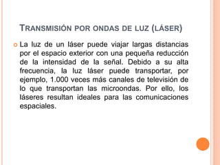 TRANSMISIÓN POR ONDAS DE LUZ (LÁSER)
 La luz de un láser puede viajar largas distancias
por el espacio exterior con una pequeña reducción
de la intensidad de la señal. Debido a su alta
frecuencia, la luz láser puede transportar, por
ejemplo, 1.000 veces más canales de televisión de
lo que transportan las microondas. Por ello, los
láseres resultan ideales para las comunicaciones
espaciales.
 