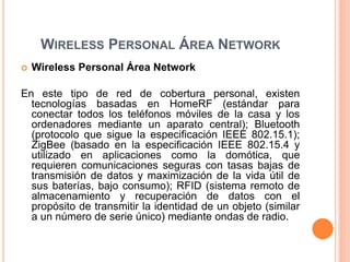 WIRELESS PERSONAL ÁREA NETWORK
 Wireless Personal Área Network
En este tipo de red de cobertura personal, existen
tecnologías basadas en HomeRF (estándar para
conectar todos los teléfonos móviles de la casa y los
ordenadores mediante un aparato central); Bluetooth
(protocolo que sigue la especificación IEEE 802.15.1);
ZigBee (basado en la especificación IEEE 802.15.4 y
utilizado en aplicaciones como la domótica, que
requieren comunicaciones seguras con tasas bajas de
transmisión de datos y maximización de la vida útil de
sus baterías, bajo consumo); RFID (sistema remoto de
almacenamiento y recuperación de datos con el
propósito de transmitir la identidad de un objeto (similar
a un número de serie único) mediante ondas de radio.
 