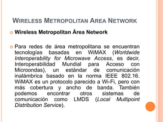 WIRELESS METROPOLITAN AREA NETWORK
 Wireless Metropolitan Área Network
 Para redes de área metropolitana se encuentran
tecnologías basadas en WiMAX (Worldwide
Interoperability for Microwave Access, es decir,
Interoperabilidad Mundial para Acceso con
Microondas), un estándar de comunicación
inalámbrica basado en la norma IEEE 802.16.
WiMAX es un protocolo parecido a Wi-Fi, pero con
más cobertura y ancho de banda. También
podemos encontrar otros sistemas de
comunicación como LMDS (Local Multipoint
Distribution Service).
 