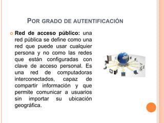 POR GRADO DE AUTENTIFICACIÓN
 Red de acceso público: una
red pública se define como una
red que puede usar cualquier
persona y no como las redes
que están configuradas con
clave de acceso personal. Es
una red de computadoras
interconectados, capaz de
compartir información y que
permite comunicar a usuarios
sin importar su ubicación
geográfica.
 