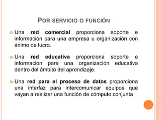 POR SERVICIO O FUNCIÓN
 Una red comercial proporciona soporte e
información para una empresa u organización con
ánimo de lucro.
 Una red educativa proporciona soporte e
información para una organización educativa
dentro del ámbito del aprendizaje.
 Una red para el proceso de datos proporciona
una interfaz para intercomunicar equipos que
vayan a realizar una función de cómputo conjunta
 