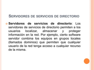SERVIDORES DE SERVICIOS DE DIRECTORIO
 Servidores de servicios de directorio: Los
servidores de servicios de directorio permiten a los
usuarios localizar, almacenar y proteger
información en la red. Por ejemplo, cierto software
servidor combina los equipos en grupos locales
(llamados dominios) que permiten que cualquier
usuario de la red tenga acceso a cualquier recurso
de la misma.
 
