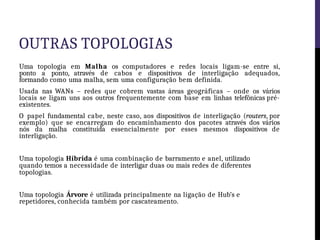 OUTRAS TOPOLOGIAS
Uma topologia em Malha os computadores e redes locais ligam-se entre si,
ponto a ponto, através de cabos e dispositivos de interligação adequados,
formando como uma malha, sem uma configuração bem definida.
Usada nas WANs – redes que cobrem vastas áreas geográficas – onde os vários
locais se ligam uns aos outros frequentemente com base em linhas telefônicas pré-
existentes.
O papel fundamental cabe, neste caso, aos dispositivos de interligação (routers, por
exemplo) que se encarregam do encaminhamento dos pacotes através dos vários
nós da malha constituída essencialmente por esses mesmos dispositivos de
interligação.
Uma topologia Híbrida é uma combinação de barramento e anel, utilizado
quando temos a necessidade de interligar duas ou mais redes de diferentes
topologias.
Uma topologia Árvore é utilizada principalmente na ligação de Hub’s e
repetidores, conhecida também por cascateamento.
 
