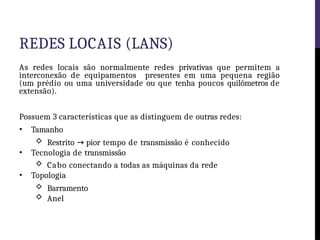 REDES LOCAIS (LANS)
As redes locais são normalmente redes privativas que permitem a
interconexão de equipamentos presentes em uma pequena região
(um prédio ou uma universidade ou que tenha poucos quilômetros de
extensão).
Possuem 3 características que as distinguem de outras redes:
• Tamanho
 Restrito → pior tempo de transmissão é conhecido
• Tecnologia de transmissão
 Cabo conectando a todas as máquinas da rede
• Topologia
 Barramento
 Anel
 