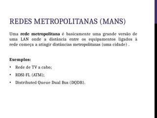 REDES METROPOLITANAS (MANS)
Uma rede metropolitana é basicamente uma grande versão de
uma LAN onde a distância entre os equipamentos ligados à
rede começa a atingir distâncias metropolitanas (uma cidade) .
Exemplos:
• Rede de TV a cabo;
• RDSI-FL (ATM);
• Distributed Queue Dual Bus (DQDB).
 
